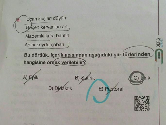 Uçan kuşları düşün
Geçen kervanları an
Mademki kara bahtın
Adını koydu çoban
DERS
MARKET
Bu dörtlük, içerik açısından aşağıdaki şiir türlerinden
hangisine örnek verilebilir?
A) Epik
B) Satirik
C) Lirik
D) Didaktik
E) Pastoral
