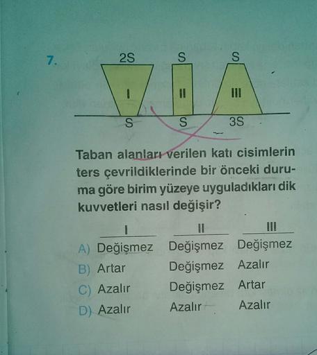 7.
2S
S
S
VOA
S
S
3S
Taban alanları verilen katı cisimlerin
ters çevrildiklerinde bir önceki duru-
ma göre birim yüzeye uyguladıkları dik
kuvvetleri nasıl değişir?
1
Il
II!
A) Değişmez Değişmez Değişmez
B) Artar Değişmez Azalır
C) Azalır
Değişmez Artar
D)
