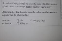 Buzulların yeryüzünde hareket halinde olduklarının en
güzel kanıtı üzerinden geçtiği kayaları çizmesidir.
Aşağıdakilerden hangisi buzulların hareketi esnasında
aşındırma ile oluşmuştur?
E) Hörgüç kaya
A) Falez
B) Moren
C) Lös
D) Alüvyon
