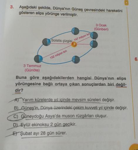 3. Aşağıdaki şekilde, Dünya'nın Güneş çevresindeki hareketini
gösteren elips yörünge verilmiştir.
3 Ocak
(Günberi)
Solstis çizgisi
147 milyon km
152 milyon km
6.
3 Temmuz
(Günöte)
Buna göre aşağıdakilerden hangisi Dünya'nın elips
yörüngesine bağlı ortaya ç