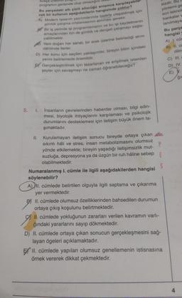 bukça Urdu
programın gerisinde olup olmadigini
Bu parçadaki altı çizili sözeago anlamca karşılayabil
cek bir kullanım aşağıdakilerin hangisinde yoktur?
A) Modern tasarım yazılımlarında hedefe ulaşabilmek için
sizdir. Bu
yöntemi ge
son teknol
bankalar
lanılmaya
yabilmektir.
günlük çalışma ortalamasının alınması gerekir.
par Bir is yerinde isi programlamanın ve bu isi kaydetmenin
amaçlarından biri de gunluk ve dengeli çalışmayı sağla-
Yeni doğan her sanat, bir erek üzerine belirlediği akım
D) Her konu için seçilen yaklaşımlar, bireyin bilim içindeki
yerini belirlemede önemlidir.
Ey Gerçekleştirilmek için tasarlanan ve erişilmek istenilen
şeyler için savaşmayı ne zaman öğrenebileceğiz?
Bu parçe
hangisi
A) I. cür
B) II. cu
dahilinde ilerler.
dilm
C) III.
D) IV.
E)
gir
5. 1.
insanların çevrelerinden haberdar olması, bilgi edin-
mesi, biyolojik ihtiyaçlarını karşılaması ve psikolojik
durumlarını desteklemesi için iletişim büyük önem ta-
şımaktadır.
II. Kurulamayan iletişim sonucu bireyde ortaya çıkan
sıkıntı hâli ve stres, insan metabolizmasını olumsuz
P
yönde etkilemekte; bireyin yaşadığı iletişimsizlik mut-
suzluğa, depresyona ya da üzgün bir ruh hâline sebep E
olabilmektedir.
Numaralanmış l. cümle ile ilgili aşağıdakilerden hangisi
söylenebilir?
A) II. cümlede belirtilen olguyla ilgili saptama ve çıkarıma
yer vermektedir.
Bi II. cümlede olumsuz özelliklerinden bahsedilen durumun
ortaya çıkış koşulunu belirtmektedir.
II. cümlede yokluğunun zararları verilen kavramın varlı-
ğındaki yararlarını sayıp dökmektedir.
D) II. cümlede ortaya çıkan sonucun gerçekleşmesini sağ-
layan ögeleri açıklamaktadır.
EX II. cümlede yapılan olumsuz genellemenin istisnasına
örnek vererek dikkat çekmektedir.
4