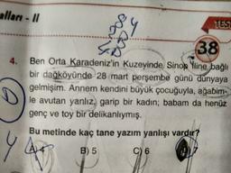 alları - 11
Da
ws
TESL
4.
38
Ben Orta Karadeniz'in kuzeyinde Sinop Yline bağlı
bir dağköyünde 28 mart perşembe günü dünyaya
gelmişim. Annem kendini büyük çocuğuyla, ağabim-
le avutan yanlız, garip bir kadın; babam da henüz
genç ve toy bir delikanlıymış.
Bu metinde kaç tane yazım yanlışı vardır?
YA
B) 5
C) 6