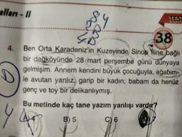 alları - 11
Da
ws
TESL
4.
38
Ben Orta Karadeniz'in kuzeyinde Sinop Yline bağlı
bir dağköyünde 28 mart perşembe günü dünyaya
gelmişim. Annem kendini büyük çocuğuyla, ağabim-
le avutan yanlız, garip bir kadın; babam da henüz
genç ve toy bir delikanlıymış.
Bu metinde kaç tane yazım yanlışı vardır?
YA
B) 5
C) 6
