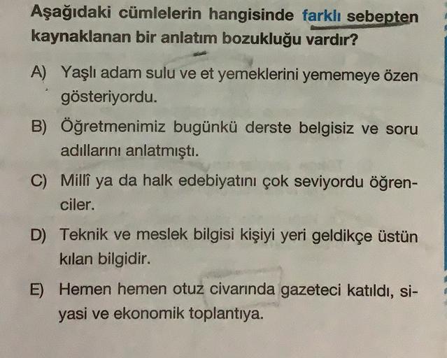 Aşağıdaki cümlelerin hangisinde farklı sebepten
kaynaklanan bir anlatım bozukluğu vardır?
A) Yaşlı adam sulu ve et yemeklerini yememeye özen
gösteriyordu.
B) Öğretmenimiz bugünkü derste belgisiz ve soru
adıllarını anlatmıştı.
C) Millî ya da halk edebiyatin
