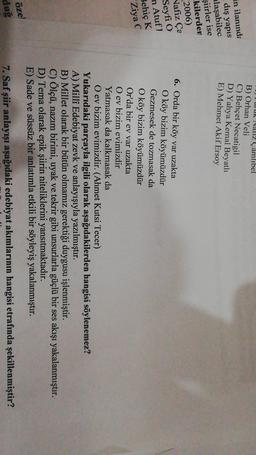 uu
NIZ Çamlıbel
B) Orhan Veli
C) Behçet Necatigil
D) Yahya Kemal Beyatlı
E) Mehmet Akif Ersoy
in ilanında
dış yapis
laşabilec
şiirler ise
kilerden
2006)
Nafiz Ça
Seyfi O
n Atufi
Behiç K
Ziya C
6. Orda bir köy var uzakta
O köy bizim köyümüzdür
Gezmesek de tozmasak da
O köy bizim köyümüzdür
Or'da bir ev var uzakta
O ev bizim evimizdir
Yatmasak da kalkmasak da
O ev bizim evimizdir. (Ahmet Kutsi Tecer)
Yukarıdaki parçayla ilgili olarak aşağıdakilerden hangisi söylenemez?
A) Millî Edebiyat zevk ve anlayışıyla yazılmıştır.
B) Millet olarak bir bütün olmamız gerektiği duygusu işlenmiştir.
C) Ölçü, nazım birimi, uyak ve tekrir gibi unsurlarla güçlü bir ses akışı yakalanmıştır.
D) Tema olarak epik şiirin niteliklerini yansıtmaktadır.
E) Sade ve süssüz bir anlatımla etkili bir söyleyiş yakalanmıştır.
öze
7. Saf şiir anlayışı aşağıdaki edebiyat akımlarının hangisi etrafında şekillenmiştir?
