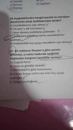 A) Kanada
C) Norveç
E)
Brezilya
D) İngiltere
26. Aşağıdakilerden hangisi paralel ve meridyen
dairelerinin ortak özelliklerinden biridir?
A) Uzunluklarının eşit olması X
B) Ekvator'u dik kesmeleri
C) Birer derece aralıklarla çizilmeleri Y
D) Kutuplara gidildikçe çevre uzunluklarının
azalması,
E) Aralarındaki kuş uçuşu mesafenin eşit olmasıx
27. Bir noktanın Ekvator'a göre yerinin
bilinmesi, o nokta hakkında aşağıdaki
bilgilerden hangisini kesinlikle vermez?
A) Çizgisel hızını
B) Gece ve gündüz süresini
C) Greenwich'e göre konumunu
D) Güney kutup noktasına olan kuş uçuşu
uzaklığını
E) Gölge uzunluğunu