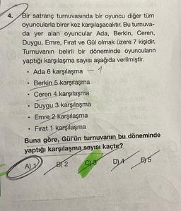 4.
Bir satranç turnuvasında bir oyuncu diğer tüm
oyuncularla birer kez karşılaşacaktır
. Bu turnuva-
da yer alan oyuncular Ada, Berkin, Ceren,
Duygu, Emre, Fırat ve Gül olmak üzere 7 kişidir.
Turnuvanın belirli bir döneminde oyuncuların
yaptığı karşılaşma sayısı aşağıda verilmiştir.
Ada 6 karşılaşma - 1
Berkin 5 karşılaşma —
Ceren 4 karşılaşma
Duygu 3 karşılaşma
Emre 2 karşılaşma
Fırat 1 karşılaşma
Buna göre, Gül'ün turnuvanın bu döneminde
yaptığı karşılaşma sayısı kaçtır?
.
C) 3
B2
D) 4
A) 1
E) 5