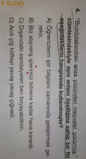 4. "Buzdolabındaki arıza yüzünden meyveler çürümüş."
cümlesindekiyle aynı anlam özelliğine sahip bir fiil
aşağıdakilerin hangisinde kullanılmıştır?
A) Öğrencilerin şiir bilgisini zamanında geliştirmek ge-
rekir.
ÜNİTE 4
B) Biz alışveriş işlerimizi bitirene