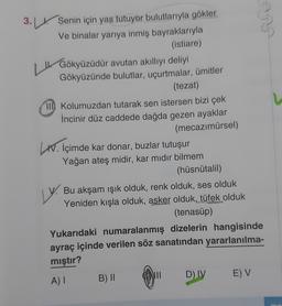 Lu
U
3.
- Senin için yas tutuyor bulutlarıyla gökler
Ve binalar yarıya inmiş bayraklarıyla
(istiare)
Gökyüzüdür avutan akıllıyı deliyi
Gökyüzünde bulutlar, uçurtmalar, ümitler
(tezat)
III Kolumuzdan tutarak sen istersen bizi çek
Incinir düz caddede dağda gezen ayaklar
(mecazımürsel)
W. İçimde kar donar, buzlar tutuşur
Yağan ateş midir, kar mıdır bilmem
(hüsnütalil)
Bu akşam işık olduk, renk olduk, ses olduk
Yeniden kışla olduk, asker olduk, tüfek olduk
(tenasüp)
Yukarıdaki numaralanmış dizelerin hangisinde
ayraç içinde verilen söz sanatından yararlanılma-
mıştır?
ly.
D)
IV
EV
AI
B)
