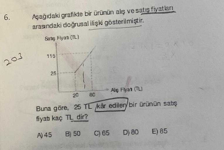6.
Aşağıdaki grafikte bir ürünün alış ve satış fiyatları
arasndaki doğrusal ilişki gösterilmiştir.
Satg Flyat (TL)
1151
2013
5
20 30 000
Aliş Fiyat (TLI
20
$10
Buna göre, 25 TL kar ediler, bir ürünün sabş
fiyat kaç TL dir?
A 45
B) 50
C) 65 D) 80 E) 85