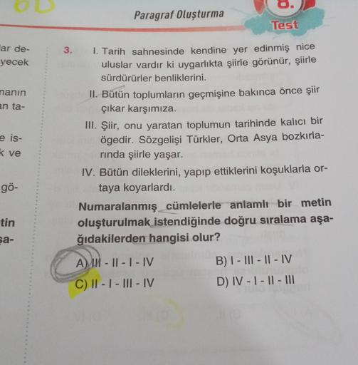 Paragraf Oluşturma
Test
3.
ar de-
yecek
nanın
an ta-
e is-
k ve
1. Tarih sahnesinde kendine yer edinmiş nice
uluslar vardır ki uygarlıkta şiirle görünür, şiirle
sürdürürler benliklerini.
II. Bütün toplumların geçmişine bakınca önce şiir
çıkar karşımıza.
II