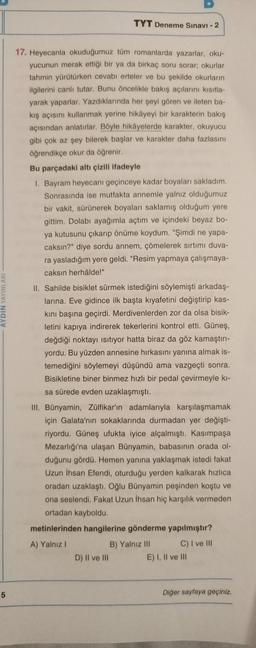 TYT Deneme Sınavı - 2
AYDIN YAYINLARI
17. Heyecanla okuduğumuz tüm romanlarda yazarlar, oku-
yucunun merak ettiği bir ya da birkaç soru sorar, okurlar
tahmin yürütürken cevabı erteler ve bu şekilde okurların
ilgilerini canlı tutar. Bunu öncelikle bakış açılarını kısıtla-
yarak yaparlar. Yazdıklarında her şeyi gören ve ileten ba-
kış açısını kullanmak yerine hikâyeyi bir karakterin bakış
açısından anlatırlar. Böyle hikâyelerde karakter, okuyucu
gibi çok az şey bilerek başlar ve karakter daha fazlasını
öğrendikçe okur da öğrenir.
Bu parçadaki altı çizili ifadeyle
1. Bayram heyecanı geçinceye kadar boyaları sakladım.
Sonrasında ise mutfakta annemle yalnız olduğumuz
bir vakit, sürünerek boyaları saklamış olduğum yere
gittim. Dolabı ayağımla açtım ve içindeki beyaz bo-
ya kutusunu çıkarıp önüme koydum. "Şimdi ne yapa-
caksın?" diye sordu annem, çömelerek sırtımı duva-
ra yasladığım yere geldi. "Resim yapmaya çalışmaya-
caksın herhâlde!"
II. Sahilde bisiklet sürmek istediğini söylemişti arkadaş-
larına. Eve gidince ilk başta kıyafetini değiştirip kas-
kini başına geçirdi. Merdivenlerden zor da olsa bisik-
letini kapıya indirerek tekerlerini kontrol etti. Güneş,
değdiği noktayı isitiyor hatta biraz da göz kamaştırı-
yordu. Bu yüzden annesine hırkasını yanına almak is-
temediğini söylemeyi düşündü ama vazgeçti sonra.
Bisikletine biner binmez hızlı bir pedal çevirmeyle ki-
sa sürede evden uzaklaşmıştı.
III. Bünyamin, Zülfikar'ın adamlarıyla karşılaşmamak
için Galata'nın sokaklarında durmadan yer değişti-
riyordu. Güneş ufukta iyice alçalmıştı. Kasımpaşa
Mezarlığı'na ulaşan Bünyamin, babasının orada ol-
duğunu gördü. Hemen yanına yaklaşmak istedi fakat
Uzun İhsan Efendi, oturduğu yerden kalkarak hızlıca
oradan uzaklaştı. Oğlu Bünyamin peşinden koştu ve
ona seslendi. Fakat Uzun İhsan hiç karşılık vermeden
ortadan kayboldu.
metinlerinden hangilerine gönderme yapılmıştır?
A) Yalnız 1
B) Yalnız III C) I ve III
D) Il ve III E) I, II ve III
5
Diğer sayfaya geçiniz.
