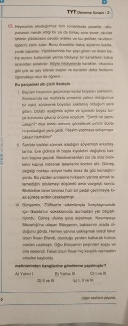 TYT Deneme Sınavı - 2
AYDIN YAYINLARI
17. Heyecanla okuduğumuz tüm romanlarda yazarlar, oku-
yucunun merak ettiği bir ya da birkaç soru sorar, okurlar
tahmin yürütürken cevabı erteler ve bu şekilde okurların
ilgilerini canlı tutar. Bunu öncelikle bakış açılarını kısıtla-
yarak yaparlar. Yazdıklarında her şeyi gören ve ileten ba-
kış açısını kullanmak yerine hikâyeyi bir karakterin bakış
açısından anlatırlar. Böyle hikâyelerde karakter, okuyucu
gibi çok az şey bilerek başlar ve karakter daha fazlasını
öğrendikçe okur da öğrenir.
Bu parçadaki altı çizili ifadeyle
1. Bayram heyecanı geçinceye kadar boyaları sakladım.
Sonrasında ise mutfakta annemle yalnız olduğumuz
bir vakit, sürünerek boyaları saklamış olduğum yere
gittim. Dolabı ayağımla açtım ve içindeki beyaz bo-
ya kutusunu çıkarıp önüme koydum. "Şimdi ne yapa-
caksın?" diye sordu annem, çömelerek sırtımı duva-
ra yasladığım yere geldi. "Resim yapmaya çalışmaya-
caksın herhâlde!"
II. Sahilde bisiklet sürmek istediğini söylemişti arkadaş-
larına. Eve gidince ilk başta kıyafetini değiştirip kas-
kini başına geçirdi. Merdivenlerden zor da olsa bisik-
letini kapıya indirerek tekerlerini kontrol etti. Güneş,
değdiği noktayı isitiyor hatta biraz da göz kamaştırı-
yordu. Bu yüzden annesine hırkasını yanına almak is-
temediğini söylemeyi düşündü ama vazgeçti sonra.
Bisikletine biner binmez hızlı bir pedal çevirmeyle ki-
sa sürede evden uzaklaşmıştı.
III. Bünyamin, Zülfikar'ın adamlarıyla karşılaşmamak
için Galata'nın sokaklarında durmadan yer değişti-
riyordu. Güneş ufukta iyice alçalmıştı. Kasımpaşa
Mezarlığı'na ulaşan Bünyamin, babasının orada ol-
duğunu gördü. Hemen yanına yaklaşmak istedi fakat
Uzun İhsan Efendi, oturduğu yerden kalkarak hızlıca
oradan uzaklaştı. Oğlu Bünyamin peşinden koştu ve
ona seslendi. Fakat Uzun İhsan hiç karşılık vermeden
ortadan kayboldu.
metinlerinden hangilerine gönderme yapılmıştır?
A) Yalnız 1
B) Yalnız III C) I ve III
D) Il ve III E) I, II ve III
5
Diğer sayfaya geçiniz.
