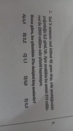 6.
2. Saf X sruh mol kütlesi 62 gram olup, oda sıcaklığındaki
yoğunluğu 22 g/mL'dir. An sicakliktá bu snin $10 mill-
reside 2500 millive sulu çözeli faarlanıyor.
Buna göre, bu çözeltide Xin derişimi kae molardı?
B) 22 C) 1.1 D) 0,8 0,5
