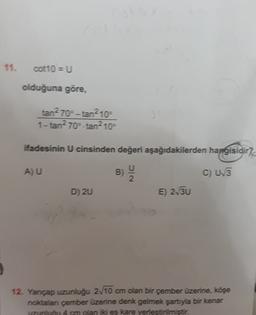 11.
cot10 = U
olduğuna göre,
tan2 70-tan2 109
1-tan270ºtan2 10°
ifadesinin U cinsinden değeri aşağıdakilerden hangisidir?
AU
B)
C) 5
2
D) 20
E) 2130
12. Yancap uzunluğu 2.10 cm olan bir çember üzerine, köşe
noktalan çember üzerine denk gelmek şartıyla bir kenar
uzunu 4 cm olan iki es kare yerlestirilmiştir.
