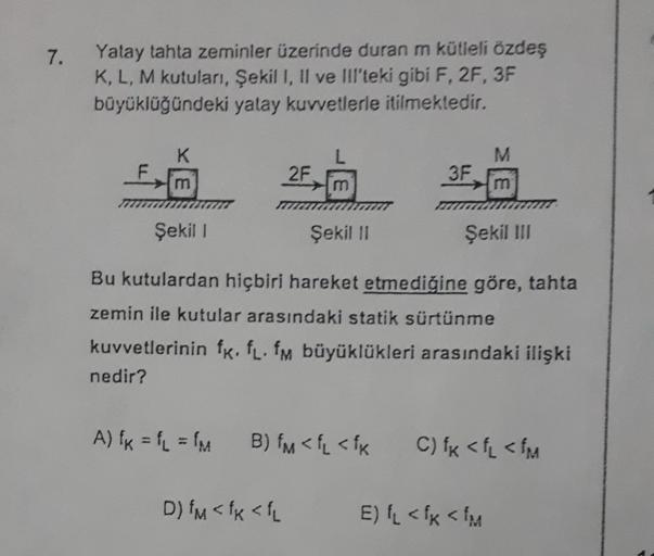 7.
Yatay tahta zeminler üzerinde duran m kütleli özdeş
K, L, M kutuları, Şekil I, II ve III'teki gibi F, 2F, 3F
büyüklüğündeki yatay kuvvetlerle itilmektedir.
K
M
2F
3F
m
Şekil 1
Şekil 11
Şekil III
Bu kutulardan hiçbiri hareket etmediğine göre, tahta
zemin