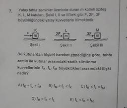 7.
Yatay tahta zeminler üzerinde duran m kütleli özdeş
K, L, M kutuları, Şekil I, II ve III'teki gibi F, 2F, 3F
büyüklüğündeki yatay kuvvetlerle itilmektedir.
K
M
2F
3F
m
Şekil 1
Şekil 11
Şekil III
Bu kutulardan hiçbiri hareket etmediğine göre, tahta
zemin ile kutular arasındaki statik sürtünme
kuvvetlerinin fr. fl. fm büyüklükleri arasındaki ilişki
nedir?
A) k = 1 = m
B) <fL <fK
C) ik < {{<IM
D) IM <{k <k
E) L <fx < fM