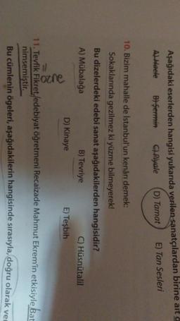 Aşağıdaki eserlerden hangisi yukarıda verilen sanatçılardan birine ait a
Al Heele B) Şermin C) Piyale D) Tamat E) Tan Sesleri
10. Bizim mahalle de İstanbul'un kenarı demek:
Sokaklarında gezilmez ki yüzme bilmeyerek!
Bu dizelerdeki edebi sanat aşağıdakilerden hangisidir?
A) Mübalağa
B) Tevriye
C) Hüsnütalil
D) Kinaye
E) Tesbih
2020
11. Tevfik Fikret, /edebiyat öğretmeni Recaizade Mahmut Ekrem'in etkisiyle Bat
nimsemiştir.
Bu cümlenin ögeleri, aşağıdakilerin hangisinde sırasıyla, doğru olarak ve

