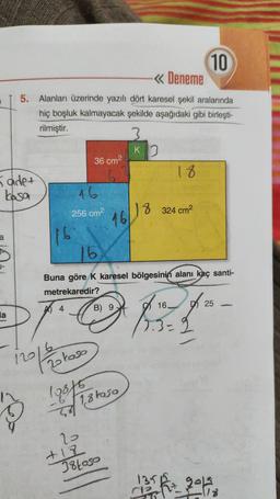 10
-« Deneme
5. Alanları üzerinde yazılı dört karesel şekil aralarında
hiç boşluk kalmayacak şekilde aşağıdaki gibi birleşti-
rilmiştir.
Ko
36 cm2
18
5 adet
kosa
16
256 cm2
8 324 cm
16/18
a
16
16
Buna göre K karesel bölgesinin alanı kaç santi-
metrekaredir?
16.
D25
A 4
B) 9
la
7.3=2
12016
Zoloso
19075
28 18 rasa
22
+18
38loso
135
2016
