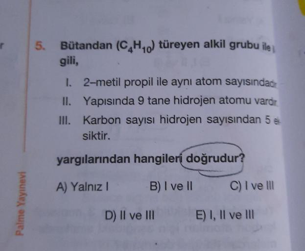 5.
Bütandan (C4H10) türeyen alkil grubu ile i
gili,
1. 2-metil propil ile aynı atom sayısındad
II. Yapısında 9 tane hidrojen atomu vardir
III. Karbon sayısı hidrojen sayısından 58
siktir.
yargılarından hangileri doğrudur?
A) Yalnız
B) I ve II
C) I ve III
P