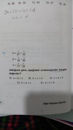 B) 39
C) 40
A) 38
D) 41
E) 42
3a +26=4cfd
60 = d
16.
+
1 1
a=
57 43
1 1
b= +
40 60
1 1
C= +
71 29
olduğuna göre, aşağıdaki sıralamalardan hangisi
doğrudur?
A) a<b<c B) b <c<a C) c<a<b
D) b < a <c E) a<c<b
0
Diğer Sayfaya Geçiniz.