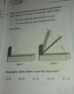 Bu Tarz
Sorarlar
ra
Şekil 1'de resmedilen bazanın sandığı ile eşit boydaki
baza kapağı, bulunduğu bu konumdan yukarı doğru
ve
40° kaldırıldığında Şekil 2'deki A durumu
70° kaldırıldığında Şekil 2'deki B durumu
.
elde ediliyor.
B
A
Şekil 1
Şekil 2
Buna göre, Şekil 2'deki x açısı kaç derecedir?
A) 20
B) 24
C) 18
D) 12
E) 15
