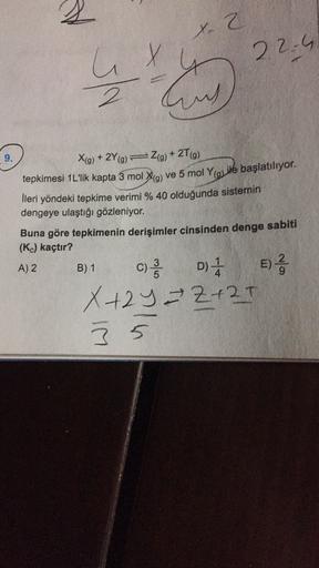 X-2
X
22.4
IN
auch
9.
Xig) + 2Y9) ) + 2T(9)
(
tepkimesi 1L'lik kapta 3 mol Xa ve 5 mol ye başlatılıyor.
lleri yöndeki tepkime verimi % 40 olduğunda sistemin
dengeye ulaştığı gözleniyor.
Buna göre tepkimenin derişimler cinsinden denge sabiti
(K) kaçtır?
A)