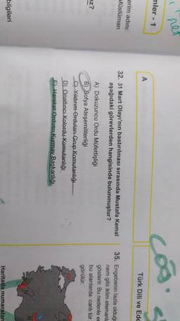 net
coo
mler - 1
A
Türk Dili ve Ede
erim adını
Müslüman
32. 31 Mart Olayı'nın bastırılması sırasında Mustafa Kemal
aşağıdaki görevlerden hangisinde bulunmuştur?
35. Engebenin fazla olduğu
nem gibi iklim elemanla
gösterir. Bu nedenle er
bu alanlarda canlı tür
görülür.
ez?
A) Dokuzuncu Ordu Müfettişliği
B) Sofya Ateşemiliterliği
Ch Yildirim Orduları Grup Komutanlığı
D) Onaltıncı Kolordu Komutanlığı
F) Hareket Ordusu Kurmay Başkanlığı
bilgileri
Haritada numaralan
