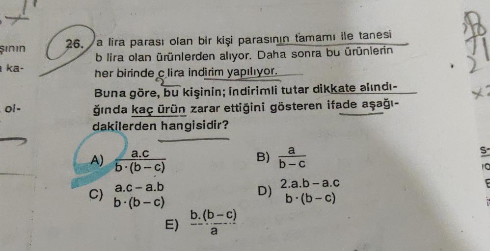 şının
26.
eka-
a lira parası olan bir kişi parasının tamamı ile tanesi
b lira olan ürünlerden alıyor. Daha sonra bu ürünlerin
her birinde c lira indirim yapılıyor.
Buna göre, bu kişinin; indirimli tutar dikkate alındı-
ğında kaç ürün zarar ettiğini göstere