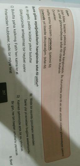 Uyari
fil, sifat görevindeyse sifat-fiil olarak kullanılır.
Sifat-fiiller, bazen çekimli fiillerle karıştırılabilir. Bu durumlarda sifat-fiil eki alan sözcük yüklem görevindeyse çekimi
Örnekler:
Hafta sonu teyzem gelecek. (çekimli fiil)
Gelecek yıl lisede okuyacağım. (sıfat-fil)
Buna göre aşağıdakilerin hangisinde sifat-fiil yoktur?
A) An gelir, paldır küldür yıkılır bulutlar
B) Bildik bir oyundu çocukların sesindeki
Sanki yüz yıl evvelden bugüne sesleniyordu
Gökyüzünde anlaşılmaz bir heybet uyanır
C) Bulutta şaha kalkmış Fatih'ten kalma kır at
Pırlantadan kubbeler, belki bir milyar kirat
D) Kalmadı şehrimizde artık bir ev, yıkılacak
Bir gün, her biri baştan umutlarla yapılacak
8. Sinif
217
