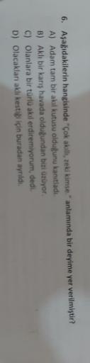 6. Aşağıdakilerin hangisinde "Çok akalli, zeki kimse." anlamında bir deyime yer verilmiştir?
A) Adam tam bir akıl kutusu olduğunu kanıtladı.
B) Akli bir kans havada olduğundan bizi ürüyor.
C) Olanlara bir türlü akıl erdiremiyorum, dedi.
D) Olacakları aklı 