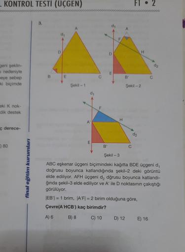 KONTROL TESTI (ÜÇGEN)
Fl. 2
D
H
da
Jeni şeklin-
a nedeniyle
eye sebep
ki biçimde
B
E
B'
Şekil - 1
Şekil - 2
d1
ki K nok-
dik destek
F
H
A'
ç derece-
d2
E
80
B'
C
Şekil - 3
final eğitim kurumları
ABC eşkenar üçgeni biçimindeki kağıtta BDE üçgeni d.
doğrusu