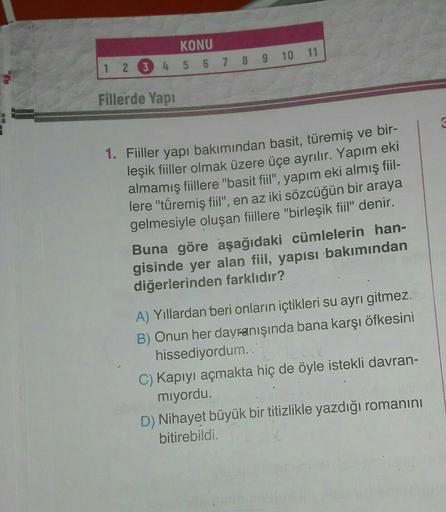 KONU
1 2 3 4 5 6 7 8 9 10 11
Fillerde Yapi
1. Fiiller yapı bakımından basit, türemiş ve bir-
leşik fiiller olmak üzere üçe ayrılır. Yapım eki
almamış fiillere "basit fil", yapım eki almış fil-
lere "türemiş fiil", en az iki sözcüğün bir araya
gelmesiyle ol