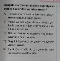 Apağıdakilerden hangisinde coğrafyanın
dağılış ilkesinden yararlanilmistir?
A) Toprakların fiziksel ve kimyasal cozon-
menin sonucunda oluşması
B) Yağış ve sıcaklığın yüksek olduğu yer-
lerde ormanların kendini yenileme süre
sinin kısa olması
C) Bitki örtüsünün Amazon ve Kongo have
zalarında çeşitli olması
D) Dağlık bölgelerde yol yapım maliyetinin
yüksek olması
E) Sıcaklığın düşük olduğu yerlerde kalıcı
kar sınırının alçak olması