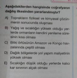 Apağıdakilerden hangisinde coğrafyanın
dağılış ilkesinden yararlanilmistir?
A) Toprakların fiziksel ve kimyasal cozon-
menin sonucunda oluşması
B) Yağış ve sıcaklığın yüksek olduğu yer-
lerde ormanların kendini yenileme süre
sinin kısa olması
C) Bitki örtüsünün Amazon ve Kongo have
zalarında çeşitli olması
D) Dağlık bölgelerde yol yapım maliyetinin
yüksek olması
E) Sıcaklığın düşük olduğu yerlerde kalıcı
kar sınırının alçak olması
