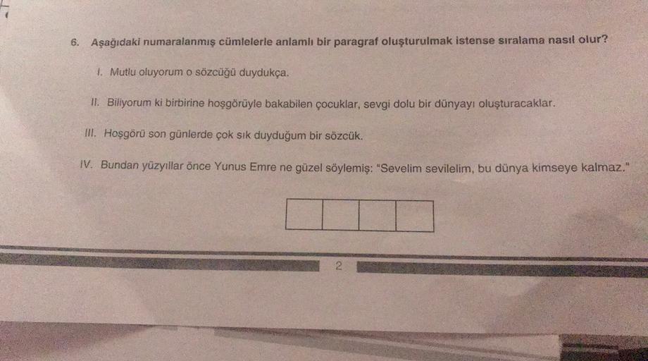 6. Aşağıdaki numaralanmış cümlelerle anlamlı bir paragraf oluşturulmak istense sıralama nasıl olur?
1. Mutlu oluyorum o sözcüğü duydukça.
II. Biliyorum ki birbirine hoşgörüyle bakabilen çocuklar, sevgi dolu bir dünyayı oluşturacaklar.
III. Hoşgörü son günl