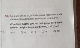 13. 54 gram saf su (H,O) kullanılarak hazırlanan metil
alkol çözeltisindeki metil alkolün mol kesri 0,5'tir.
Çözeltinin hacmi 300 mL olduğuna göre metil
alkolün derişimi kaç molardır? (H,0:18 g/mol)
+2
A) 2
B) 4
C) 6
D) 8
E) 10