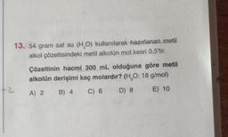 13. 54 gram saf su (H,O) kullanılarak hazırlanan metil
alkol çözeltisindeki metil alkolün mol kesri 0,5'tir.
Çözeltinin hacmi 300 mL olduğuna göre metil
alkolün derişimi kaç molardır? (H,0:18 g/mol)
+2
A) 2
B) 4
C) 6
D) 8
E) 10
