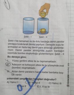 Madeni
para
Şekil - 1 Şekil - 11
Şekil-l'de tamamen su ile dolu bardağa demir paralar
yavaşça bırakılarak deney yapılıyor. Deneyde suyu ta-
şırmadan en fazla kaç demir para atılacağı gözlemle-
niyor. Demir paralar atıldığında suyun bardağın
üzerinde bombe oluşturduğu gözlemleniyor. Şekil - ||
Bu deneye göre;
Yüzey gerilimi etkisi ile su taşmamaktadır.
M. Adezyon ve kohezyon etkisi ile su yüzeyinde oval
(bombe) oluşmaktadır.
Tth Atılan demir paraların hacmi kadar bardakta boş-
luk vardır.
yukarıdaki yargılardan hangileri doğrudur?
A) Yalnız 1 B) Yalnız 11 C) Yalnız III
D) Ive II
E) I, II ve III
ÖZDEBİR YAYINLARI