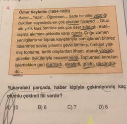 4.
Ömer Seyfettin (1884-1920)
Asker... Yazar... Öğretmen... Sade bir dille yazdığı
öyküleri sayesinde en çok okunan hikayeci... Otuz
altı yıllık kısa ömrüne pek çok eser sığdırdı. Batılı-
laşma akımına şiddetle karşı durdu. Çoğu zaman
yenilgilerle ve toprak kayıplarıyla sonuçlanan bitmez
tükenmez savaş yıllarını şevki kırılmış, ümidini yitir-
miş topluma, tarihi olaylardan ilham alarak yazdığı
güzelim öyküleriyle cesaret verdi. Toplumsal konuları
işlemekten geri durmadı, eleştirdi, güldü, düsündür-
dü...
Yukarıdaki parçada, haber kipiyle çekimlenmiş kaç
olumlu çekimli fiil vardır?
A) 10
B) 8
C) 7
D) 6