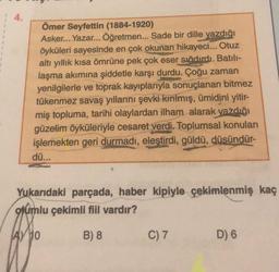 4.
Ömer Seyfettin (1884-1920)
Asker... Yazar... Öğretmen... Sade bir dille yazdığı
öyküleri sayesinde en çok okunan hikayeci... Otuz
altı yıllık kısa ömrüne pek çok eser sığdırdı. Batılı-
laşma akımına şiddetle karşı durdu. Çoğu zaman
yenilgilerle ve toprak kayıplarıyla sonuçlanan bitmez
tükenmez savaş yıllarını şevki kırılmış, ümidini yitir-
miş topluma, tarihi olaylardan ilham alarak yazdığı
güzelim öyküleriyle cesaret verdi. Toplumsal konuları
işlemekten geri durmadı, eleştirdi, güldü, düsündür-
dü...
Yukarıdaki parçada, haber kipiyle çekimlenmiş kaç
olumlu çekimli fiil vardır?
A) 10
B) 8
C) 7
D) 6
