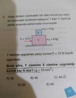 4. Yatay düzlem üzerindeki üst üste konulmuş cisim-
ler arasındaki sürtünme katsayısı 1 iken Y cismi ile
zemin arasında sürtünmeler önemsizdir.
mx = 4 kg
X
F = 75 N
Y
my = 6 kg
Y cismine uygulanan yatay kuvvet F = 75 N büyük-
lüğündedir.
Buna göre, Y cisminin X cismine uyguladığı
kuvvet kaç N olur? (g = 10 m/s?)
N
=
A) 30
B) 40
C) 4012
D) 50
E) 60
65