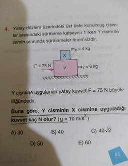 4. Yatay düzlem üzerindeki üst üste konulmuş cisim-
ler arasındaki sürtünme katsayısı 1 iken Y cismi ile
zemin arasında sürtünmeler önemsizdir.
mx = 4 kg
X
F = 75 N
Y
my = 6 kg
Y cismine uygulanan yatay kuvvet F = 75 N büyük-
lüğündedir.
Buna göre, Y cisminin X cismine uyguladığı
kuvvet kaç N olur? (g = 10 m/s?)
N
=
A) 30
B) 40
C) 4012
D) 50
E) 60
65
