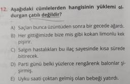 12. Aşağıdaki cümlelerden hangisinin yüklemi ol-
durgan çatılı değildir?
A) Saçları bunca üzüntüden sonra bir gecede ağardı
.
B) Her gittiğimizde bize mis gibi kokan limonlu kek
pişirir
C) Salgın hastalıkları bu ilaç sayesinde kısa sürede
bitirecek
D) Parti günü belki yüzlerce rengârenk balonlar şi-
şirmiş.
E) Uyku saati çoktan gelmiş olan bebeği yatırdı.