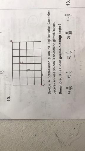 36
10.
D
C
B
A
Şekilde A noktasından çıkan bir kişi kenarlar üzerinden
geçerek en kısa yoldan D noktasına gitmek istiyor.
Buna göre, B ile C'den geçme olasılığı kaçtır?
6
1
A) 36
B)
c
8
C)
35
9
D)
35
E)
VN
13.
