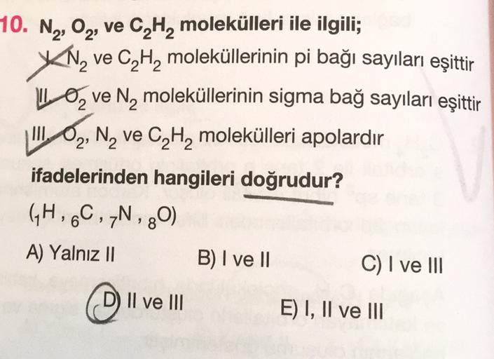 XN2
10. N2, 02, ve C, H, molekülleri ile ilgili;
ve C, H, moleküllerinin pi bağı sayıları eşittir
LO ve N, moleküllerinin sigma bağ sayıları eşittir
III, O, N, ve C2H2 molekülleri apolardır
ifadelerinden hangileri doğrudur?
GH, 6C , 7N, 80)
A) Yalnız II B)