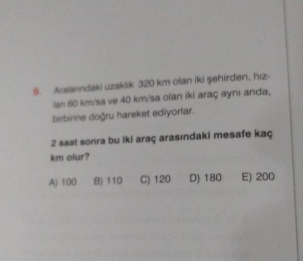 Aralardaki uzakhk 320 km olan iki şehirden, hız-
an 60 km/sa ve 40 km/sa olan iki araç aynı anda,
birbirine doğru hareket ediyorlar.
2 saat sonra bu iki araç arasındaki mesafe kaç
km olur?
A) 100 B) 110 C) 120 D) 180 E) 200
