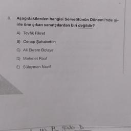 8.
Aşağıdakilerden hangisi Servetifünûn Dönemi'nde şi-
irle öne çıkan sanatçılardan biri değildir?
A) Tevfik Fikret
B) Cenap Şahabettin
C) Ali Ekrem Bolayır
D) Mehmet Rauf
E) Süleyman Nazif
H yada D
A