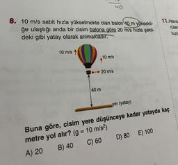 8. 10 m/s sabit hızla yükselmekte olan balon 40 m yüksekli-
ğe ulaştığı anda bir cisim balona göre 20 m/s hızla şekil-
deki gibi yatay olarak atılmaktadır.
11. Hava
rüler
hızl:
10 m/s
10 m/s
20 m/s
40 m
=
yer (yatay)
Buna göre, cisim yere düşünceye kadar yatayda kaç
metre yol alır? (g = 10 m/s2)
A) 20 B) 40
C) 60 D) 80E) 100