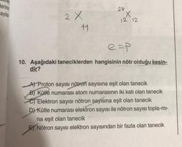 lerinin
24
ayılan
2x
X
12 12
11
e=p
10. Aşağıdaki taneciklerden hangisinin nötr olduğu kesin-
dir?
A) Proton sayısı nötron sayısına eşit olan tanecik
B) Kütlé numarası atom numarasının iki katı olan tanecik
C) Elektron sayısı nötron
sayısına eşit olan tanecik
D) Kütle numarası elektron sayısı ile nötron sayısı topla-mi-
na eşit olan tanecik
E) Nötron sayısı elektron sayısından bir fazla olan tanecik